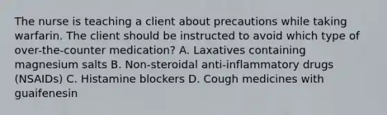 The nurse is teaching a client about precautions while taking warfarin. The client should be instructed to avoid which type of over-the-counter medication? A. Laxatives containing magnesium salts B. Non-steroidal anti-inflammatory drugs (NSAIDs) C. Histamine blockers D. Cough medicines with guaifenesin