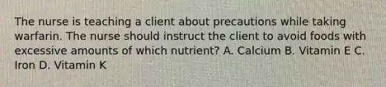 The nurse is teaching a client about precautions while taking warfarin. The nurse should instruct the client to avoid foods with excessive amounts of which nutrient? A. Calcium B. Vitamin E C. Iron D. Vitamin K