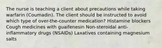 The nurse is teaching a client about precautions while taking warfarin (Coumadin). The client should be instructed to avoid which type of over-the-counter medication? Histamine blockers Cough medicines with guaifenesin Non-steroidal anti-inflammatory drugs (NSAIDs) Laxatives containing magnesium salts