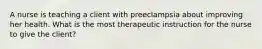 A nurse is teaching a client with preeclampsia about improving her health. What is the most therapeutic instruction for the nurse to give the client?