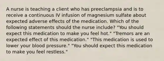 A nurse is teaching a client who has preeclampsia and is to receive a continuous IV infusion of magnesium sulfate about expected adverse effects of the medication. Which of the following statements should the nurse include? "You should expect this medication to make you feel hot." "Tremors are an expected effect of this medication." "This medication is used to lower your blood pressure." "You should expect this medication to make you feel restless."