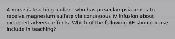 A nurse is teaching a client who has pre-eclampsia and is to receive magnesium sulfate via continuous IV infusion about expected adverse effects. Which of the following AE should nurse include in teaching?