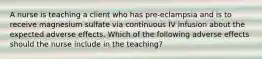 A nurse is teaching a client who has pre-eclampsia and is to receive magnesium sulfate via continuous IV infusion about the expected adverse effects. Which of the following adverse effects should the nurse include in the teaching?