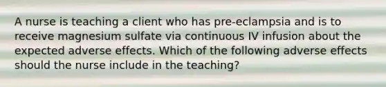 A nurse is teaching a client who has pre-eclampsia and is to receive magnesium sulfate via continuous IV infusion about the expected adverse effects. Which of the following adverse effects should the nurse include in the teaching?