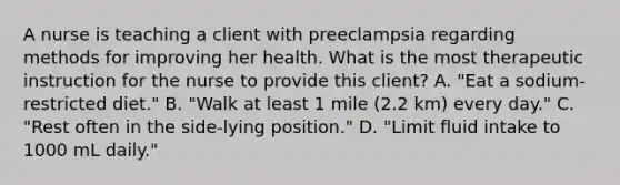 A nurse is teaching a client with preeclampsia regarding methods for improving her health. What is the most therapeutic instruction for the nurse to provide this client? A. "Eat a sodium-restricted diet." B. "Walk at least 1 mile (2.2 km) every day." C. "Rest often in the side-lying position." D. "Limit fluid intake to 1000 mL daily."