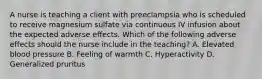 A nurse is teaching a client with preeclampsia who is scheduled to receive magnesium sulfate via continuous IV infusion about the expected adverse effects. Which of the following adverse effects should the nurse include in the teaching? A. Elevated blood pressure B. Feeling of warmth C. Hyperactivity D. Generalized pruritus