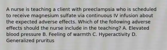 A nurse is teaching a client with preeclampsia who is scheduled to receive magnesium sulfate via continuous IV infusion about the expected adverse effects. Which of the following adverse effects should the nurse include in the teaching? A. Elevated blood pressure B. Feeling of warmth C. Hyperactivity D. Generalized pruritus