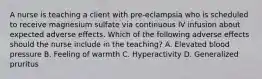 A nurse is teaching a client with pre-eclampsia who is scheduled to receive magnesium sulfate via continuous IV infusion about expected adverse effects. Which of the following adverse effects should the nurse include in the teaching? A. Elevated blood pressure B. Feeling of warmth C. Hyperactivity D. Generalized pruritus