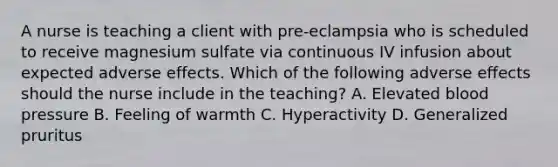 A nurse is teaching a client with pre-eclampsia who is scheduled to receive magnesium sulfate via continuous IV infusion about expected adverse effects. Which of the following adverse effects should the nurse include in the teaching? A. Elevated blood pressure B. Feeling of warmth C. Hyperactivity D. Generalized pruritus