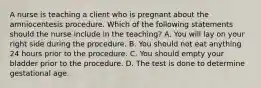 A nurse is teaching a client who is pregnant about the amniocentesis procedure. Which of the following statements should the nurse include in the teaching? A. You will lay on your right side during the procedure. B. You should not eat anything 24 hours prior to the procedure. C. You should empty your bladder prior to the procedure. D. The test is done to determine gestational age.