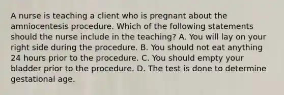 A nurse is teaching a client who is pregnant about the amniocentesis procedure. Which of the following statements should the nurse include in the teaching? A. You will lay on your right side during the procedure. B. You should not eat anything 24 hours prior to the procedure. C. You should empty your bladder prior to the procedure. D. The test is done to determine gestational age.