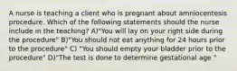 A nurse is teaching a client who is pregnant about amniocentesis procedure. Which of the following statements should the nurse include in the teaching? A)"You will lay on your right side during the procedure" B)"You should not eat anything for 24 hours prior to the procedure" C) "You should empty your bladder prior to the procedure" D)"The test is done to determine gestational age "