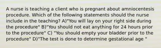 A nurse is teaching a client who is pregnant about amniocentesis procedure. Which of the following statements should the nurse include in the teaching? A)"You will lay on your right side during the procedure" B)"You should not eat anything for 24 hours prior to the procedure" C) "You should empty your bladder prior to the procedure" D)"The test is done to determine gestational age "