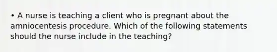 • A nurse is teaching a client who is pregnant about the amniocentesis procedure. Which of the following statements should the nurse include in the teaching?