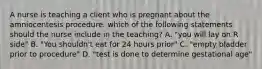 A nurse is teaching a client who is pregnant about the amniocentesis procedure. which of the following statements should the nurse include in the teaching? A. "you will lay on R side" B. "You shouldn't eat for 24 hours prior" C. "empty bladder prior to procedure" D. "test is done to determine gestational age"