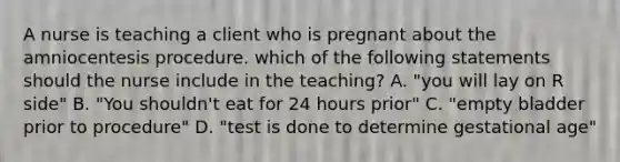 A nurse is teaching a client who is pregnant about the amniocentesis procedure. which of the following statements should the nurse include in the teaching? A. "you will lay on R side" B. "You shouldn't eat for 24 hours prior" C. "empty bladder prior to procedure" D. "test is done to determine gestational age"