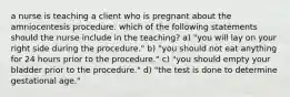 a nurse is teaching a client who is pregnant about the amniocentesis procedure. which of the following statements should the nurse include in the teaching? a) "you will lay on your right side during the procedure." b) "you should not eat anything for 24 hours prior to the procedure." c) "you should empty your bladder prior to the procedure." d) "the test is done to determine gestational age."