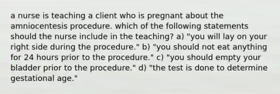 a nurse is teaching a client who is pregnant about the amniocentesis procedure. which of the following statements should the nurse include in the teaching? a) "you will lay on your right side during the procedure." b) "you should not eat anything for 24 hours prior to the procedure." c) "you should empty your bladder prior to the procedure." d) "the test is done to determine gestational age."