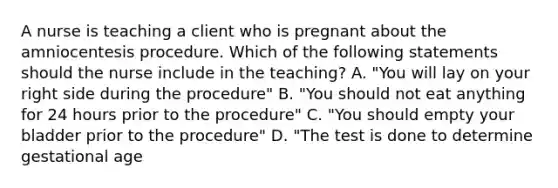 A nurse is teaching a client who is pregnant about the amniocentesis procedure. Which of the following statements should the nurse include in the teaching? A. "You will lay on your right side during the procedure" B. "You should not eat anything for 24 hours prior to the procedure" C. "You should empty your bladder prior to the procedure" D. "The test is done to determine gestational age