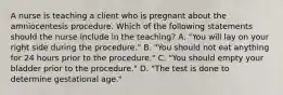 A nurse is teaching a client who is pregnant about the amniocentesis procedure. Which of the following statements should the nurse include in the teaching? A. "You will lay on your right side during the procedure." B. "You should not eat anything for 24 hours prior to the procedure." C. "You should empty your bladder prior to the procedure." D. "The test is done to determine gestational age."