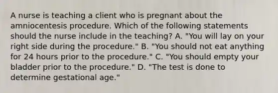 A nurse is teaching a client who is pregnant about the amniocentesis procedure. Which of the following statements should the nurse include in the teaching? A. "You will lay on your right side during the procedure." B. "You should not eat anything for 24 hours prior to the procedure." C. "You should empty your bladder prior to the procedure." D. "The test is done to determine gestational age."