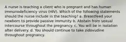 A nurse is teaching a client who is pregnant and has human immunodeficiency virus (HIV). Which of the following statements should the nurse include in the teaching? a. Breastfeed your newborn to provide passive immunity b. Abstain from sexual intercourse throughout the pregnancy. c. You will be in isolation after delivery. d. You should continue to take zidovudine throughout pregnancy.