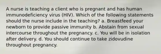 A nurse is teaching a client who is pregnant and has human immunodeficiency virus (HIV). Which of the following statements should the nurse include in the teaching? a. Breastfeed your newborn to provide passive immunity b. Abstain from sexual intercourse throughout the pregnancy. c. You will be in isolation after delivery. d. You should continue to take zidovudine throughout pregnancy.