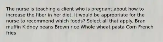 The nurse is teaching a client who is pregnant about how to increase the fiber in her diet. It would be appropriate for the nurse to recommend which foods? Select all that apply. Bran muffin Kidney beans Brown rice Whole wheat pasta Corn French fries