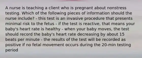 A nurse is teaching a client who is pregnant about nonstress testing. Which of the following pieces of information should the nurse include? - this test is an invasive procedure that presents minimal risk to the fetus - if the test is reactive, that means your baby's heart rate is healthy - when your baby moves, the test should record the baby's heart rate decreasing by about 15 beats per minute - the results of the test will be recorded as positive if no fetal movement occurs during the 20-min testing period