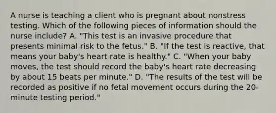 A nurse is teaching a client who is pregnant about nonstress testing. Which of the following pieces of information should the nurse include? A. "This test is an invasive procedure that presents minimal risk to the fetus." B. "If the test is reactive, that means your baby's heart rate is healthy." C. "When your baby moves, the test should record the baby's heart rate decreasing by about 15 beats per minute." D. "The results of the test will be recorded as positive if no fetal movement occurs during the 20-minute testing period."