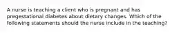 A nurse is teaching a client who is pregnant and has pregestational diabetes about dietary changes. Which of the following statements should the nurse include in the teaching?