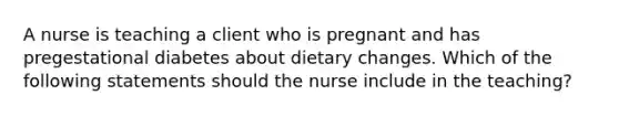 A nurse is teaching a client who is pregnant and has pregestational diabetes about dietary changes. Which of the following statements should the nurse include in the teaching?