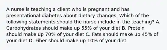 A nurse is teaching a client who is pregnant and has presentational diabetes about dietary changes. Which of the following statements should the nurse include in the teaching? A. Carbohydrates should make up 55% of your diet B. Protein should make up 70% of your diet C. Fats should make up 45% of your diet D. Fiber should make up 10% of your diet