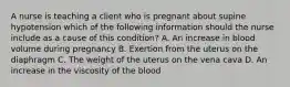 A nurse is teaching a client who is pregnant about supine hypotension which of the following information should the nurse include as a cause of this condition? A. An increase in blood volume during pregnancy B. Exertion from the uterus on the diaphragm C. The weight of the uterus on the vena cava D. An increase in the viscosity of the blood