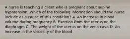 A nurse is teaching a client who is pregnant about supine hypotension. Which of the following information should the nurse include as a cause of this condition? A. An increase in blood volume during pregnancy B. Exertion from the uterus on the diaphragm C. The weight of the uterus on the vena cava D. An increase in the viscosity of the blood