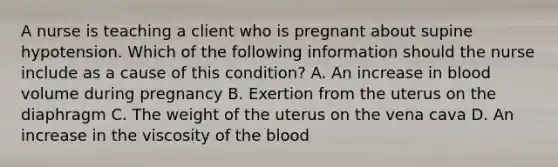 A nurse is teaching a client who is pregnant about supine hypotension. Which of the following information should the nurse include as a cause of this condition? A. An increase in blood volume during pregnancy B. Exertion from the uterus on the diaphragm C. The weight of the uterus on the vena cava D. An increase in the viscosity of the blood