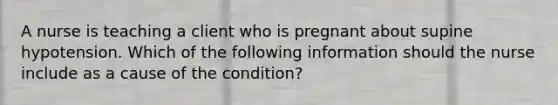 A nurse is teaching a client who is pregnant about supine hypotension. Which of the following information should the nurse include as a cause of the condition?