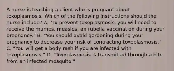 A nurse is teaching a client who is pregnant about toxoplasmosis. Which of the following instructions should the nurse include? A. "To prevent toxoplasmosis, you will need to receive the mumps, measles, an rubella vaccination during your pregnancy." B. "You should avoid gardening during your pregnancy to decrease your risk of contracting toxoplasmosis." C. "You will get a body rash if you are infected with toxoplasmosis." D. "Toxoplasmosis is transmitted through a bite from an infected mosquito."