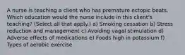 A nurse is teaching a client who has premature ectopic beats. Which education would the nurse include in this client's teaching? (Select all that apply.) a) Smoking cessation b) Stress reduction and management c) Avoiding vagal stimulation d) Adverse effects of medications e) Foods high in potassium f) Types of aerobic exercise