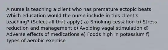 A nurse is teaching a client who has premature ectopic beats. Which education would the nurse include in this client's teaching? (Select all that apply.) a) Smoking cessation b) Stress reduction and management c) Avoiding vagal stimulation d) Adverse effects of medications e) Foods high in potassium f) Types of aerobic exercise