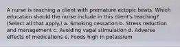 A nurse is teaching a client with premature ectopic beats. Which education should the nurse include in this client's teaching? (Select all that apply.) a. Smoking cessation b. Stress reduction and management c. Avoiding vagal stimulation d. Adverse effects of medications e. Foods high in potassium