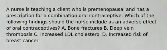 A nurse is teaching a client who is premenopausal and has a prescription for a combination oral contraceptive. Which of the following findings should the nurse include as an adverse effect of oral contraceptives? A. Bone fractures B. Deep vein thrombosis C. Increased LDL cholesterol D. Increased risk of breast cancer