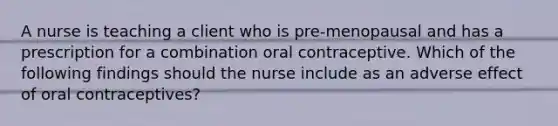 A nurse is teaching a client who is pre-menopausal and has a prescription for a combination oral contraceptive. Which of the following findings should the nurse include as an adverse effect of oral contraceptives?