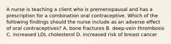 A nurse is teaching a client who is premenopausal and has a prescription for a combination oral contraceptive. Which of the following findings should the nurse include as an adverse effect of oral contraceptives? A. bone fractures B. deep-vein thrombosis C. increased LDL cholesterol D. increased risk of breast cancer