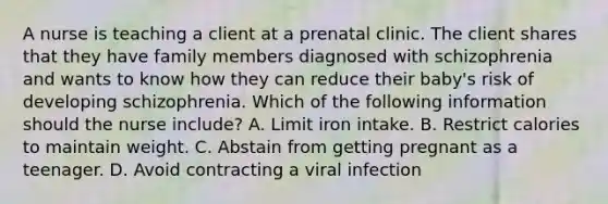 A nurse is teaching a client at a prenatal clinic. The client shares that they have family members diagnosed with schizophrenia and wants to know how they can reduce their baby's risk of developing schizophrenia. Which of the following information should the nurse include? A. Limit iron intake. B. Restrict calories to maintain weight. C. Abstain from getting pregnant as a teenager. D. Avoid contracting a viral infection