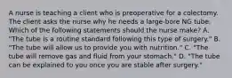 A nurse is teaching a client who is preoperative for a colectomy. The client asks the nurse why he needs a large-bore NG tube. Which of the following statements should the nurse make? A. "The tube is a routine standard following this type of surgery." B. "The tube will allow us to provide you with nutrition." C. "The tube will remove gas and fluid from your stomach." D. "The tube can be explained to you once you are stable after surgery."