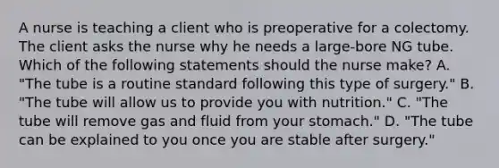 A nurse is teaching a client who is preoperative for a colectomy. The client asks the nurse why he needs a large-bore NG tube. Which of the following statements should the nurse make? A. "The tube is a routine standard following this type of surgery." B. "The tube will allow us to provide you with nutrition." C. "The tube will remove gas and fluid from your stomach." D. "The tube can be explained to you once you are stable after surgery."