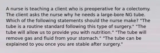 A nurse is teaching a client who is preoperative for a colectomy. The client asks the nurse why he needs a large-bore NG tube. Which of the following statements should the nurse make? "The tube is a routine standard following this type of surgery." "The tube will allow us to provide you with nutrition." "The tube will remove gas and fluid from your stomach." "The tube can be explained to you once you are stable after surgery."