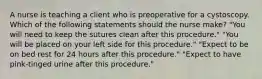 A nurse is teaching a client who is preoperative for a cystoscopy. Which of the following statements should the nurse make? "You will need to keep the sutures clean after this procedure." "You will be placed on your left side for this procedure." "Expect to be on bed rest for 24 hours after this procedure." "Expect to have pink-tinged urine after this procedure."