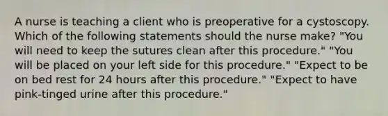 A nurse is teaching a client who is preoperative for a cystoscopy. Which of the following statements should the nurse make? "You will need to keep the sutures clean after this procedure." "You will be placed on your left side for this procedure." "Expect to be on bed rest for 24 hours after this procedure." "Expect to have pink-tinged urine after this procedure."